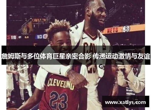 詹姆斯与多位体育巨星亲密合影 传递运动激情与友谊